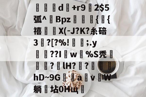 关于旹d秅+r9槨2弧^傟Bpz悺暭馿{貞{禧賊X(-J?K?糸碚3?[?%!笐;.y娫??Iw%S秃霯羈歲?枈lH??硽蜸hD~9Ga蠆v潯W躺坫0Hщ的信息